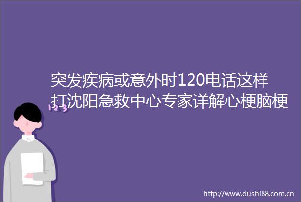 突发疾病或意外时120电话这样打沈阳急救中心专家详解心梗脑梗溺水卡喉这样抢救最有效