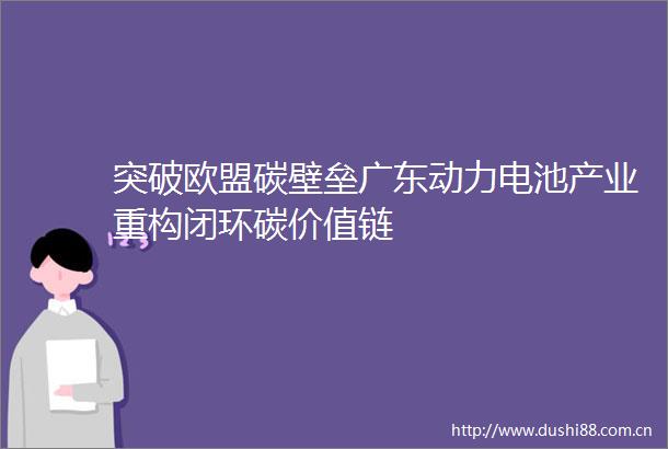 突破欧盟碳壁垒广东动力电池产业重构闭环碳价值链