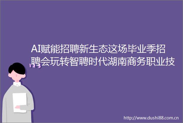 AI赋能招聘新生态这场毕业季招聘会玩转智聘时代湖南商务职业技术学院举办百日冲刺促就业招聘会