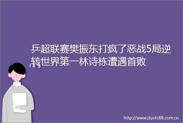 乒超联赛樊振东打疯了恶战5局逆转世界第一林诗栋遭遇首败