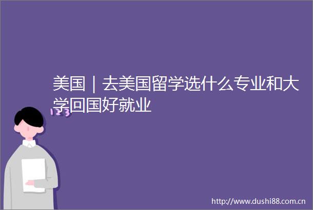 美国｜去美国留学选什么专业和大学回国好就业