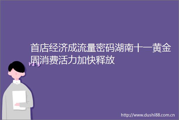首店经济成流量密码湖南十一黄金周消费活力加快释放