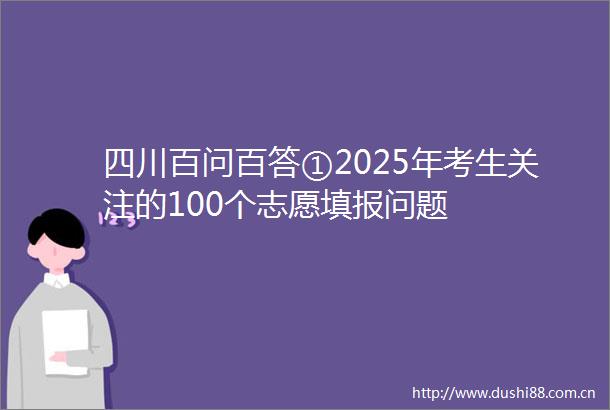 四川百问百答①2025年考生关注的100个志愿填报问题
