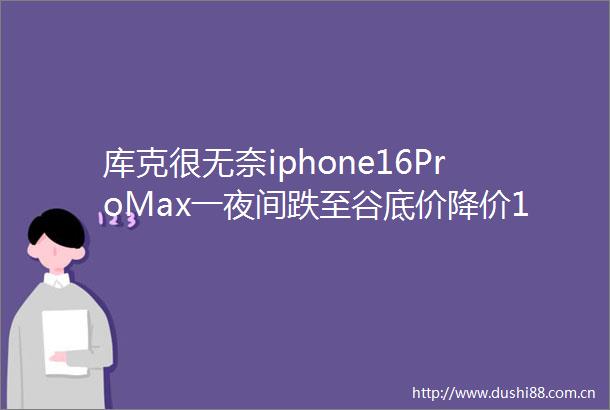 库克很无奈iphone16ProMax一夜间跌至谷底价降价1000元