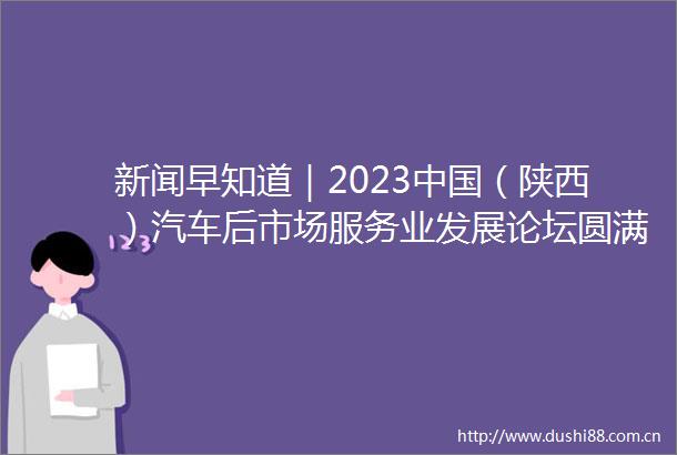 新闻早知道｜2023（陕西）汽车后市场服务业发展论坛圆满落幕