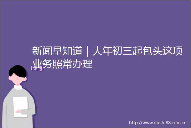 新闻早知道｜大年初三起包头这项业务照常办理