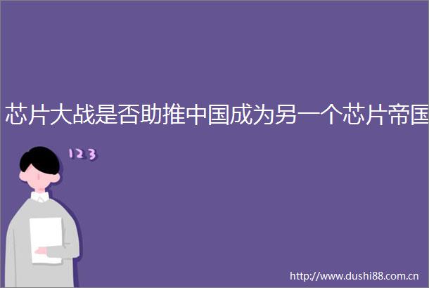 芯片大战是否助推成为另一个芯片帝国