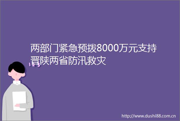 两部门紧急预拨8000万元支持晋陕两省防汛救灾