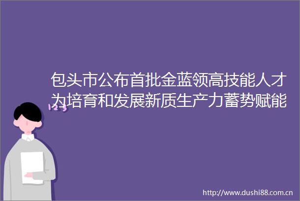 包头市公布首批金蓝领高技能人才为培育和发展新质生产力蓄势赋能