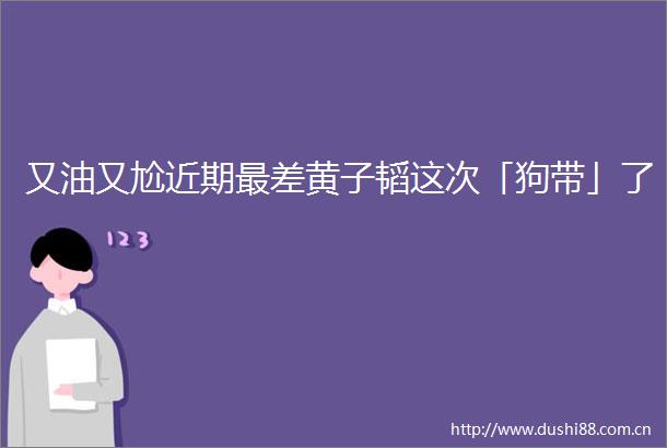 又油又尬近期最差黄子韬这次「狗带」了