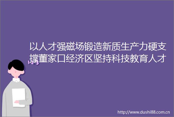 以人才强磁场锻造新质生产力硬支撑董家口经济区坚持科技教育人才一起抓打造人才集聚新高地