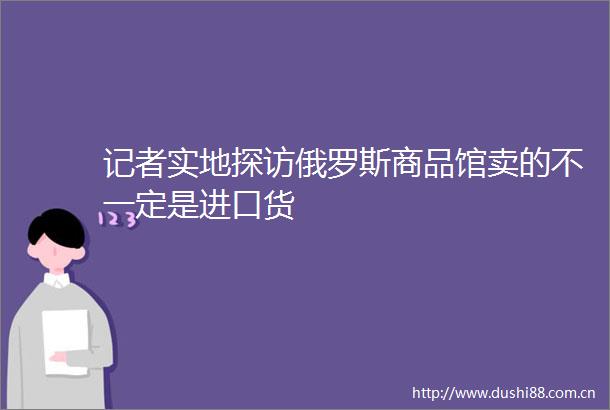 记者实地探访俄罗斯商品馆卖的不一定是进口货