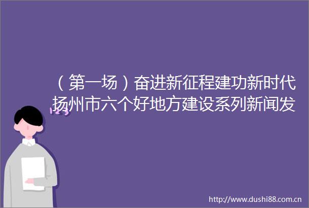 （第一场）奋进新征程建功新时代扬州市六个好地方建设系列新闻发布会