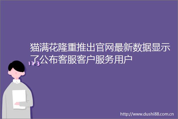 猫满花隆重推出官网最新数据显示了公布客服客户服务用户