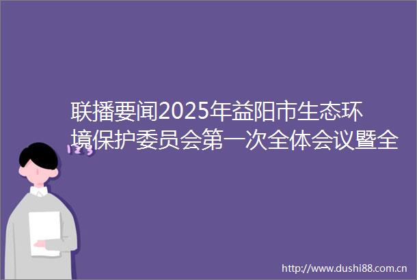 联播要闻2025年益阳市生态环境保护委员会第一次全体会议暨全市林河田长制工作会议召开
