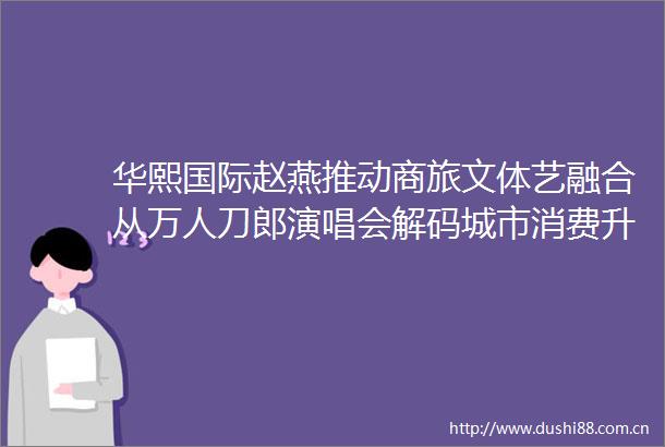 华熙国际赵燕推动商旅文体艺融合从万人刀郎演唱会解码城市消费升级新范式
