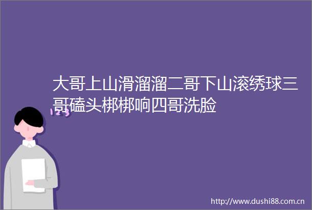 大哥上山滑溜溜二哥下山滚绣球三哥磕头梆梆响四哥洗脸