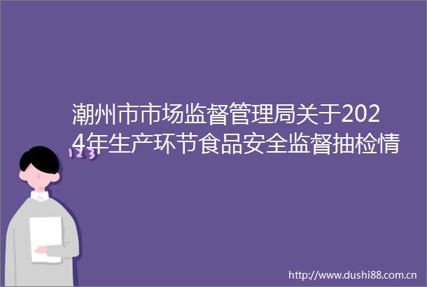 潮州市市场监督管理局关于2024年生产环节食品安全监督抽检情况的通告（市局第一期）