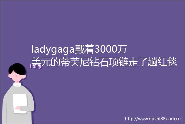 ladygaga戴着3000万美元的蒂芙尼钻石项链走了趟红毯却忘了