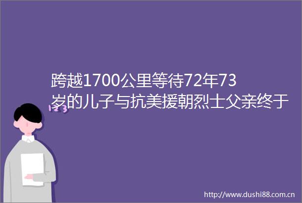 跨越1700公里等待72年73岁的儿子与抗美援朝烈士父亲终于相见
