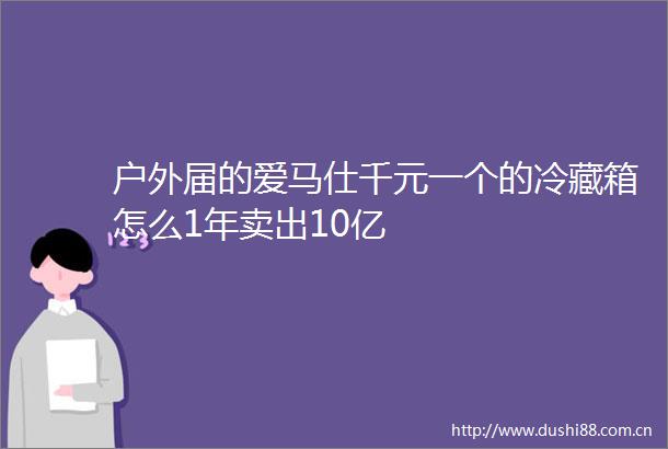 户外届的爱马仕千元一个的冷藏箱怎么1年卖出10亿