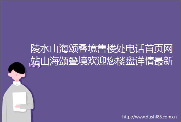 陵水山海颂叠境售楼处电话首页网站山海颂叠境欢迎您楼盘详情最新房价备案价售楼处中心