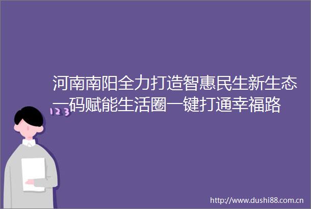 河南南阳全力打造智惠民生新生态一码赋能生活圈一键打通幸福路