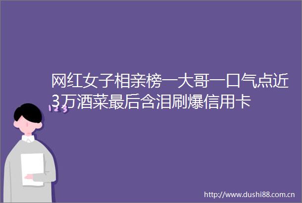 网红女子相亲榜一大哥一口气点近3万酒菜最后含泪刷爆信用卡