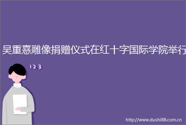 吴重憙雕像捐赠仪式在红十字国际学院举行