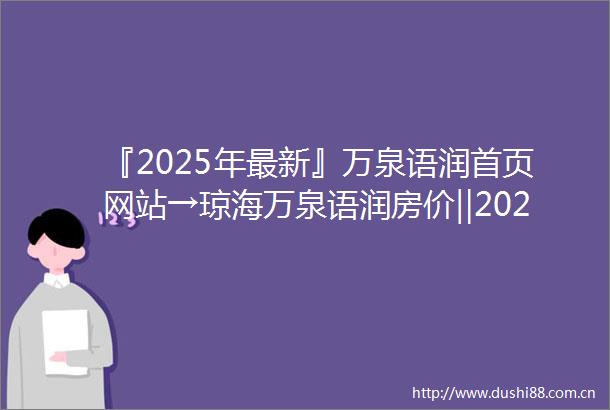 『2025年最新』万泉语润首页网站→琼海万泉语润房价‖2025最新楼盘详情点评首页网站售楼部地址电话