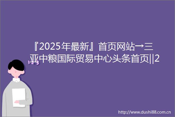 『2025年最新』首页网站→三亚中粮国际贸易中心头条首页‖2025最新楼盘详情点评中粮国际贸易中心售楼部地址电话