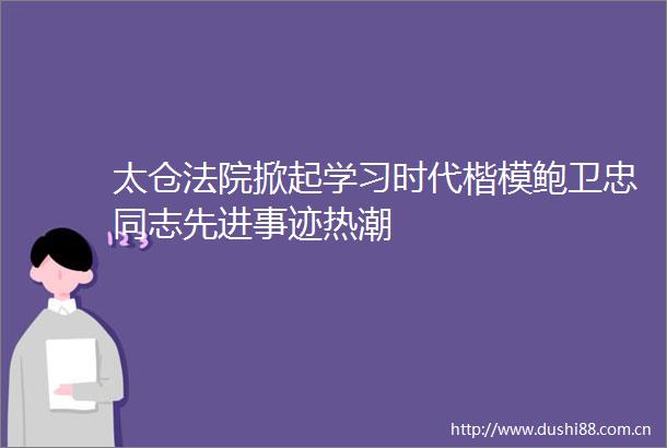 太仓掀起学习时代楷模鲍卫忠同志先进事迹热潮