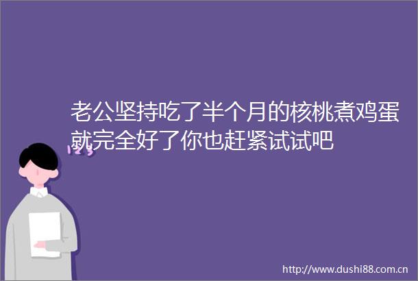 老公坚持吃了半个月的核桃煮鸡蛋就完全好了你也赶紧试试吧