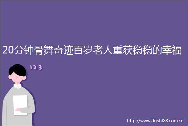 20分钟骨舞奇迹百岁老人重获稳稳的幸福