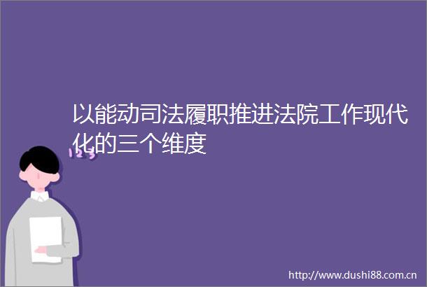 以能动司法履职推进工作现代化的三个维度