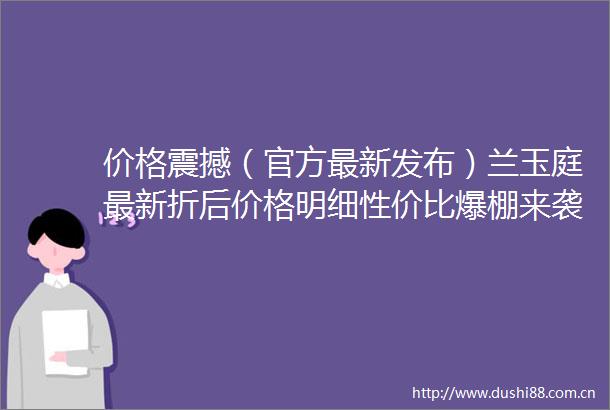 价格震撼（官方最新发布）兰玉庭最新折后价格明细性价比爆棚来袭