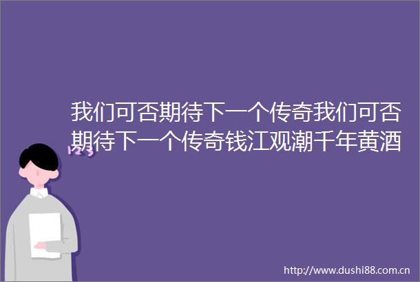 我们可否期待下一个传奇我们可否期待下一个传奇钱江观潮千年黄酒注入青春因子95后创客要让绍兴黄酒换个喝法
