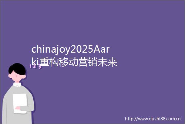 chinajoy2025Aarki重构移动营销未来