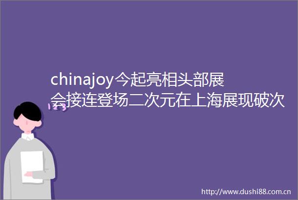 chinajoy今起亮相头部展会接连登场二次元在上海展现破次元吸引力