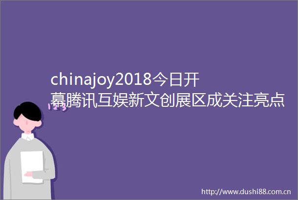 chinajoy2018今日开幕腾讯互娱新文创展区成关注亮点