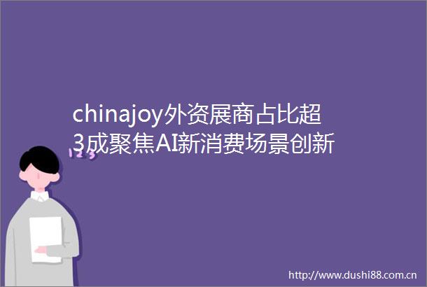 chinajoy外资展商占比超3成聚焦AI新消费场景创新