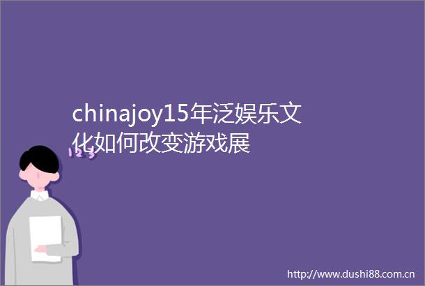 chinajoy15年泛娱乐文化如何改变游戏展