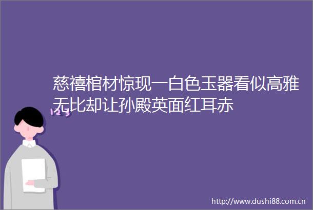 慈禧棺材惊现一白色玉器看似高雅无比却让孙殿英面红耳赤