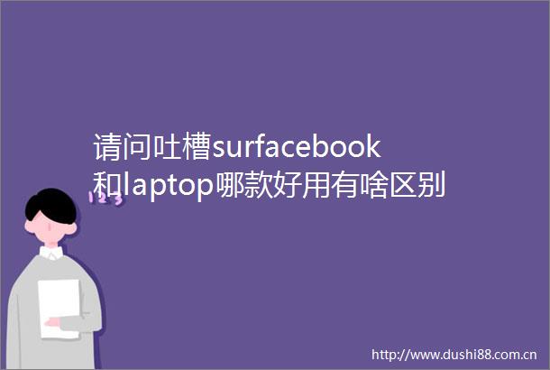 请问吐槽surfacebook和laptop哪款好用有啥区别探讨优质性能与用户口碑