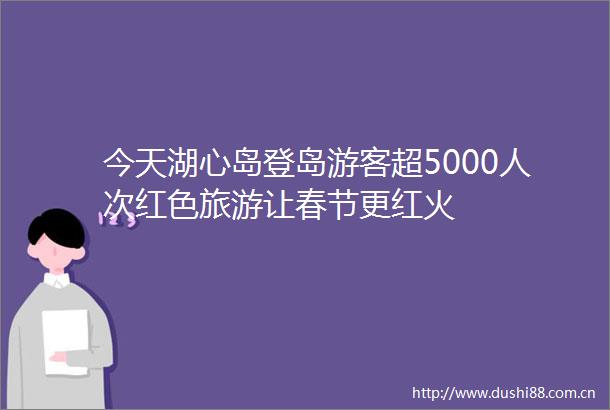 今天湖心岛登岛游客超5000人次红色旅游让春节更红火
