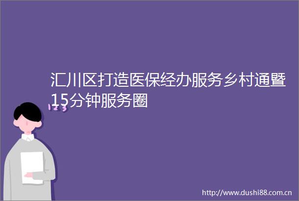 汇川区打造医保经办服务乡村通暨15分钟服务圈
