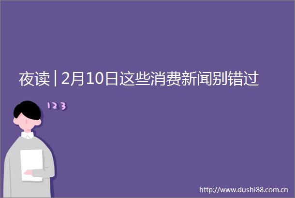 夜读│2月10日这些消费新闻别错过