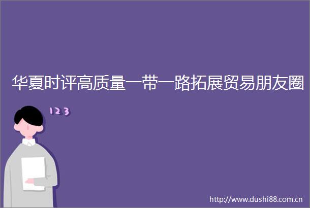 华夏时评高质量一带一路拓展贸易朋友圈