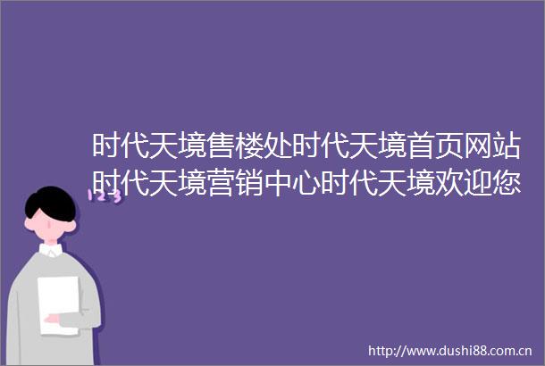 时代天境售楼处时代天境首页网站时代天境营销中心时代天境欢迎您楼盘详情最新价格户型图容积率售楼处