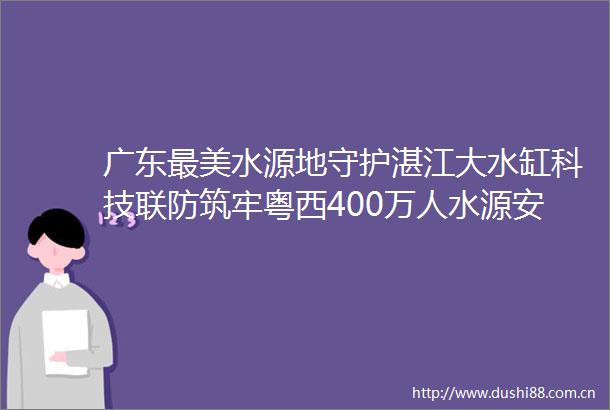 广东最美水源地守护湛江大水缸科技联防筑牢粤西400万人水源安全防线